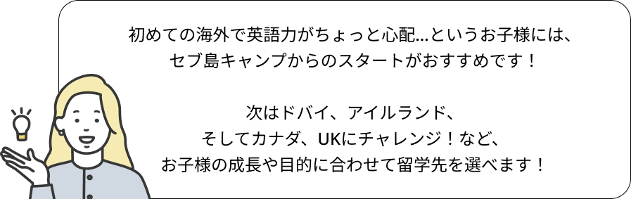 初めての海外で英語力がちょっと心配…というお子様には、
セブ島キャンプからのスタートがおすすめです！

次はドバイ、アイルランド、
そしてカナダ、UKにチャレンジ！など、
お子様の成長や目的に合わせて留学先を選べます！